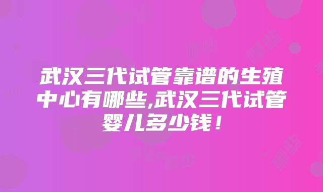 武汉三代试管靠谱的生殖中心有哪些,武汉三代试管婴儿多少钱！