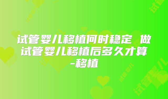 试管婴儿移植何时稳定 做试管婴儿移植后多久才算-移植