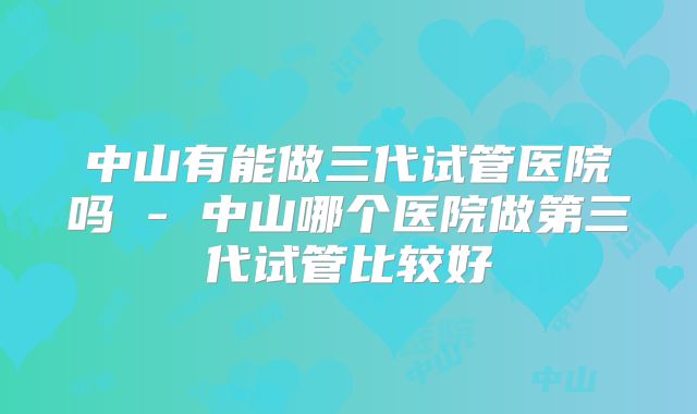 中山有能做三代试管医院吗 - 中山哪个医院做第三代试管比较好