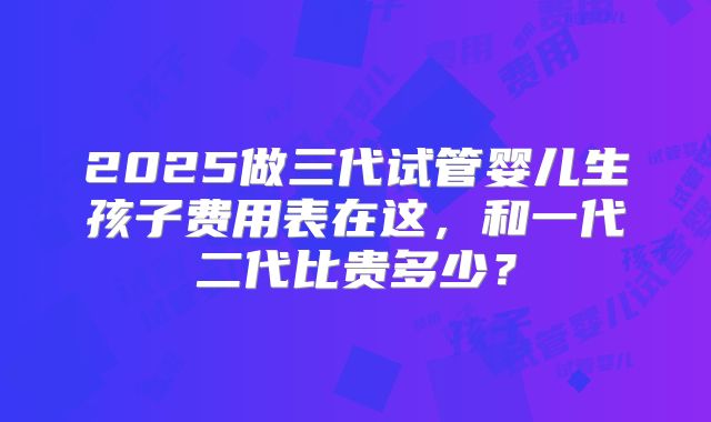 2025做三代试管婴儿生孩子费用表在这，和一代二代比贵多少？
