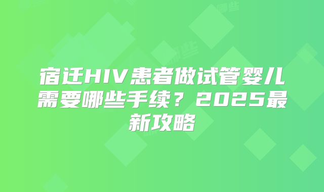 宿迁HIV患者做试管婴儿需要哪些手续？2025最新攻略