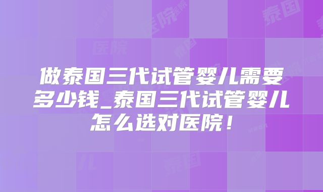 做泰国三代试管婴儿需要多少钱_泰国三代试管婴儿怎么选对医院！
