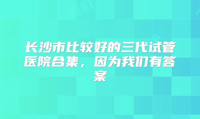 长沙市比较好的三代试管医院合集，因为我们有答案