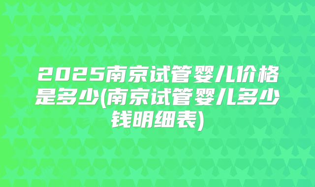 2025南京试管婴儿价格是多少(南京试管婴儿多少钱明细表)