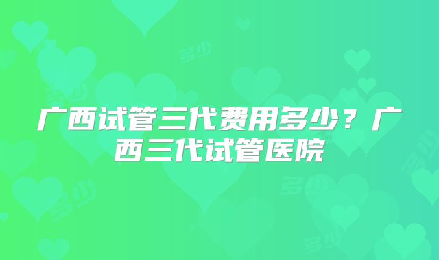 广西试管三代费用多少?广西三代试管医院