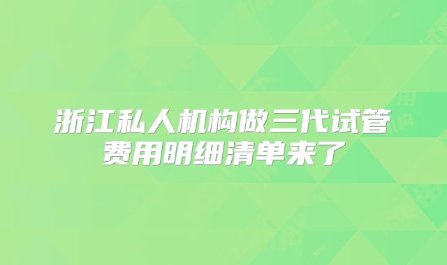 浙江私人机构做三代试管费用明细清单来了