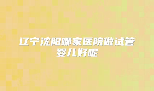 辽宁沈阳哪家医院做试管婴儿好呢