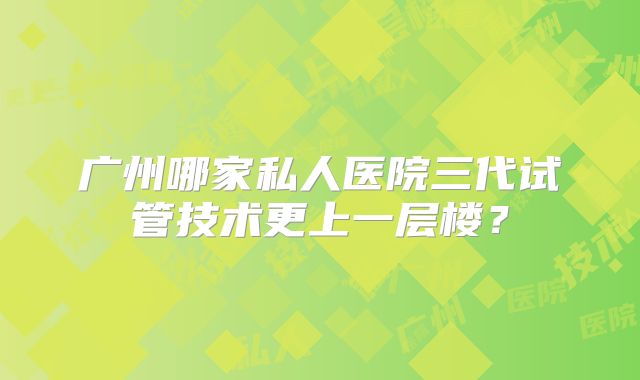 广州哪家私人医院三代试管技术更上一层楼？