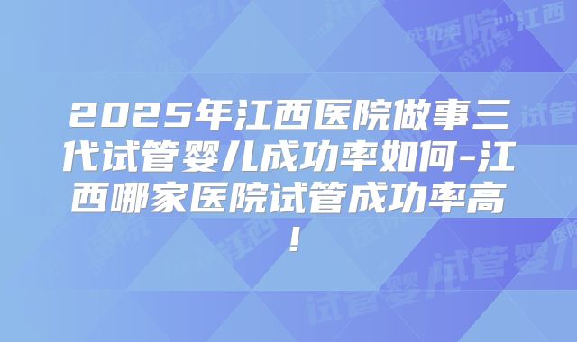 2025年江西医院做事三代试管婴儿成功率如何-江西哪家医院试管成功率高！