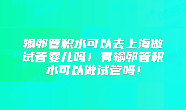 输卵管积水可以去上海做试管婴儿吗!有输卵管积水可以做试管吗!