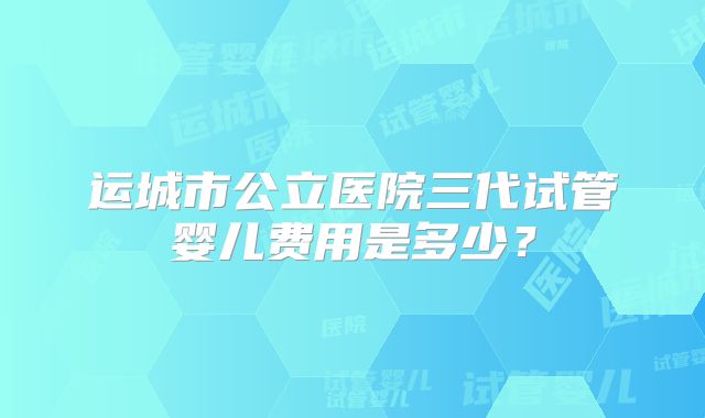 运城市公立医院三代试管婴儿费用是多少？