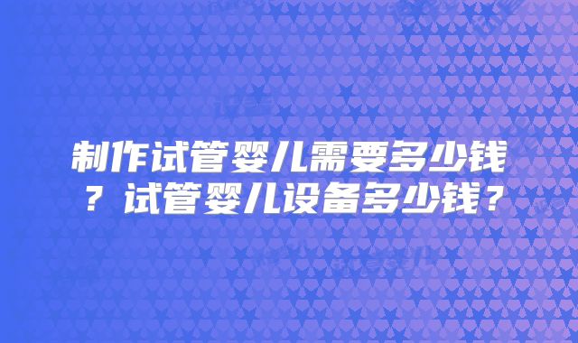 制作试管婴儿需要多少钱？试管婴儿设备多少钱？