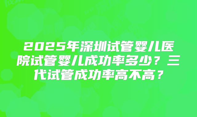 2025年深圳试管婴儿医院试管婴儿成功率多少？三代试管成功率高不高？