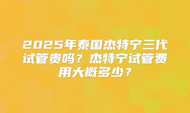 2025年泰国杰特宁三代试管贵吗？杰特宁试管费用大概多少？