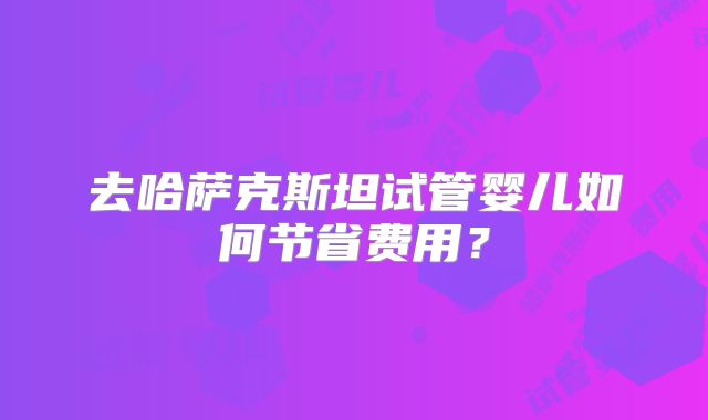 去哈萨克斯坦试管婴儿如何节省费用？
