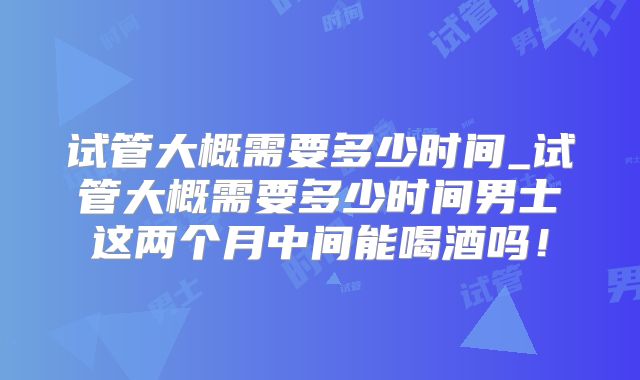 试管大概需要多少时间_试管大概需要多少时间男士这两个月中间能喝酒吗！