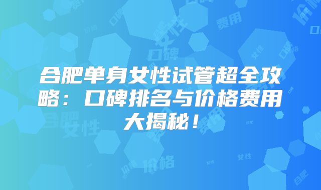 合肥单身女性试管超全攻略:口碑排名与价格费用大揭秘!