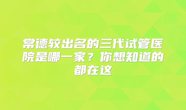 常德较出名的三代试管医院是哪一家？你想知道的都在这