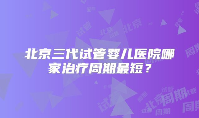 北京三代试管婴儿医院哪家治疗周期最短？