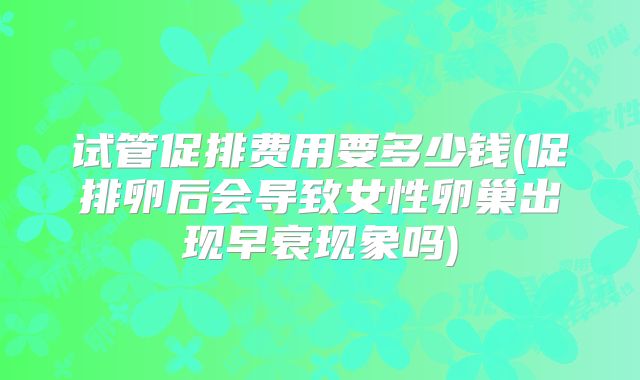 试管促排费用要多少钱(促排卵后会导致女性卵巢出现早衰现象吗)