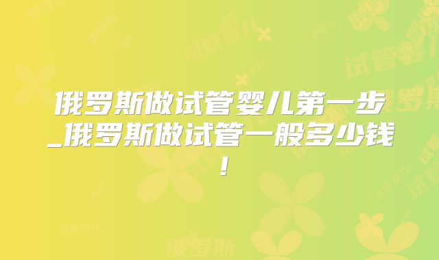 俄罗斯做试管婴儿第一步_俄罗斯做试管一般多少钱！
