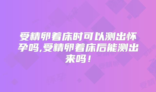 受精卵着床时可以测出怀孕吗,受精卵着床后能测出来吗!