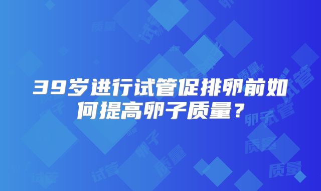 39岁进行试管促排卵前如何提高卵子质量?