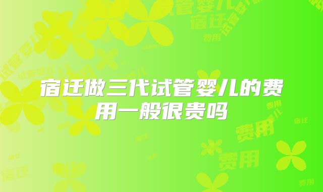 宿迁做三代试管婴儿的费用一般很贵吗