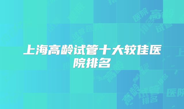 上海高龄试管十大较佳医院排名