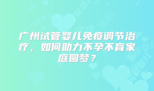 广州试管婴儿免疫调节治疗,如何助力不孕不育家庭圆梦?