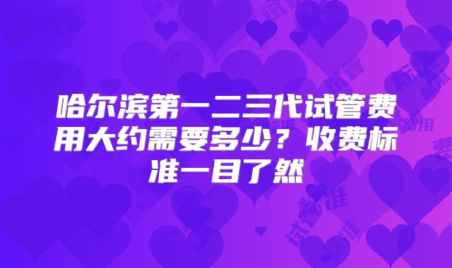 哈尔滨第一二三代试管费用大约需要多少？收费标准一目了然