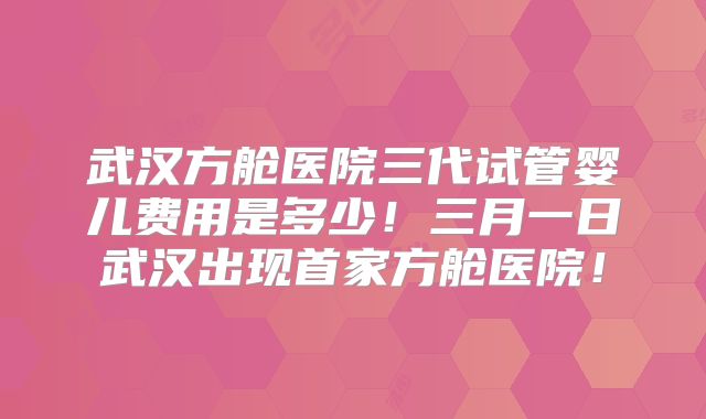 武汉方舱医院三代试管婴儿费用是多少！三月一日武汉出现首家方舱医院！