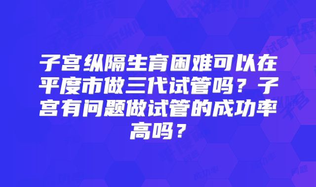 子宫纵隔生育困难可以在平度市做三代试管吗？子宫有问题做试管的成功率高吗？