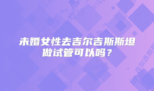 未婚女性去吉尔吉斯斯坦做试管可以吗？