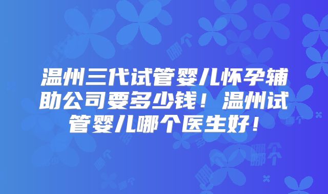 温州三代试管婴儿怀孕辅助公司要多少钱!温州试管婴儿哪个医生好!