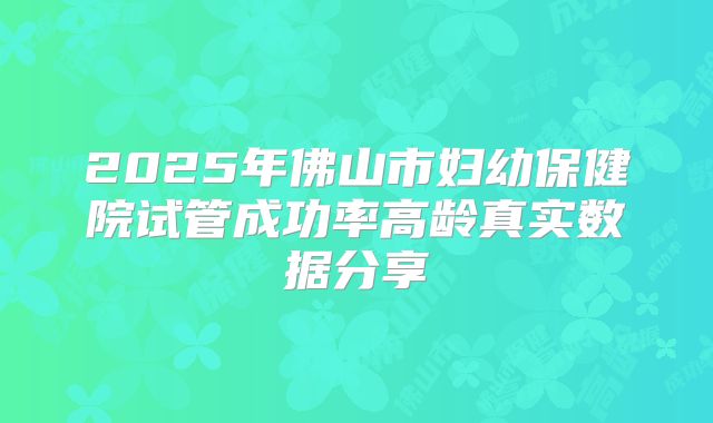 2025年佛山市妇幼保健院试管成功率高龄真实数据分享