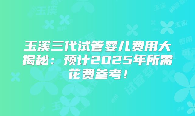 玉溪三代试管婴儿费用大揭秘：预计2025年所需花费参考！