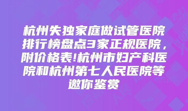 杭州失独家庭做试管医院排行榜盘点3家正规医院，附价格表!杭州市妇产科医院和杭州第七人民医院等邀你鉴赏