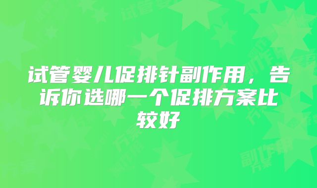 试管婴儿促排针副作用，告诉你选哪一个促排方案比较好