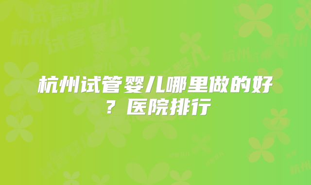 杭州试管婴儿哪里做的好？医院排行