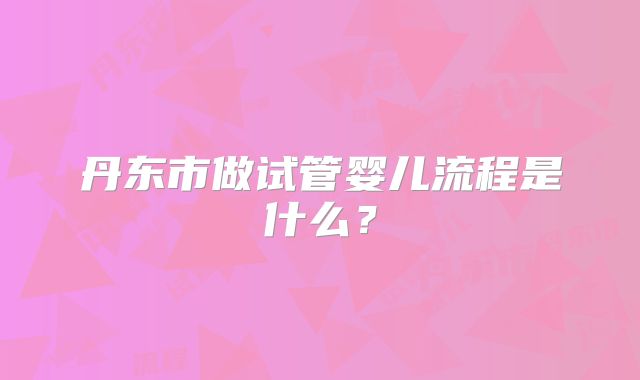 丹东市做试管婴儿流程是什么？
