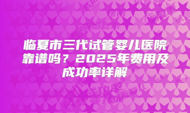 临夏市三代试管婴儿医院靠谱吗？2025年费用及成功率详解
