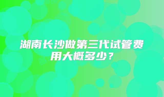 湖南长沙做第三代试管费用大概多少？