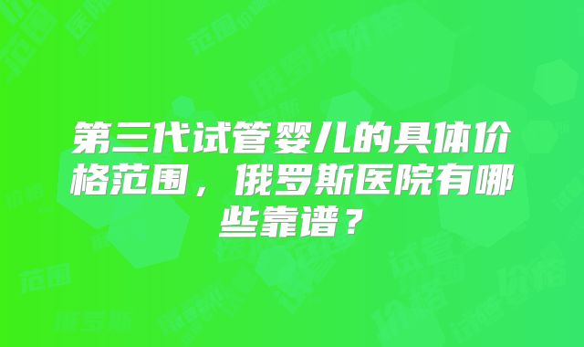 第三代试管婴儿的具体价格范围，俄罗斯医院有哪些靠谱？