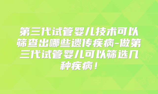 第三代试管婴儿技术可以筛查出哪些遗传疾病-做第三代试管婴儿可以筛选几种疾病！