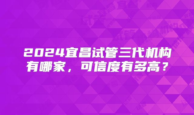 2024宜昌试管三代机构有哪家，可信度有多高？