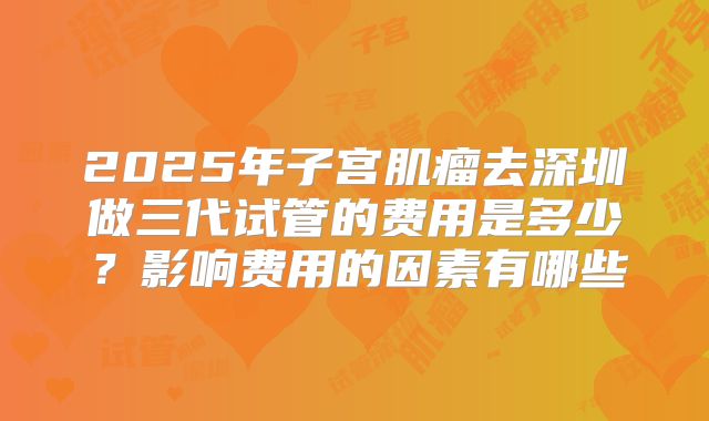 2025年子宫肌瘤去深圳做三代试管的费用是多少？影响费用的因素有哪些