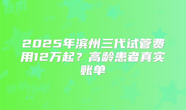 2025年滨州三代试管费用12万起？高龄患者真实账单