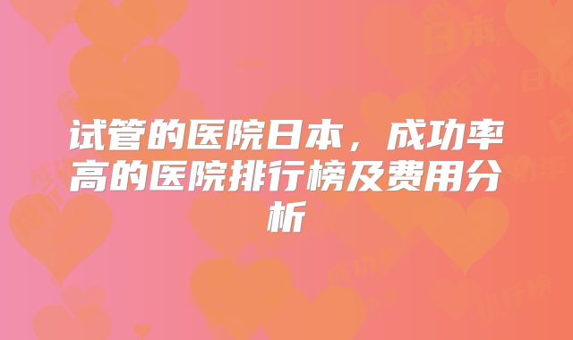 试管的医院日本，成功率高的医院排行榜及费用分析