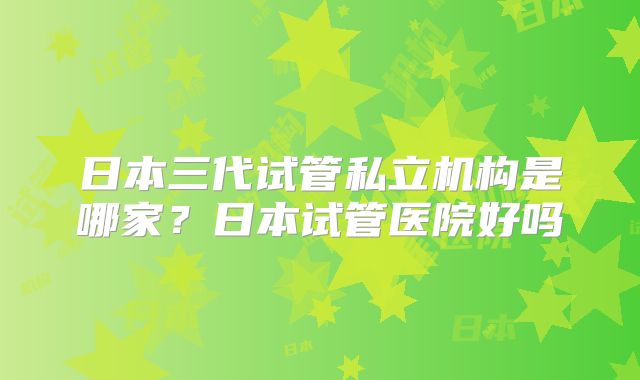 日本三代试管私立机构是哪家？日本试管医院好吗